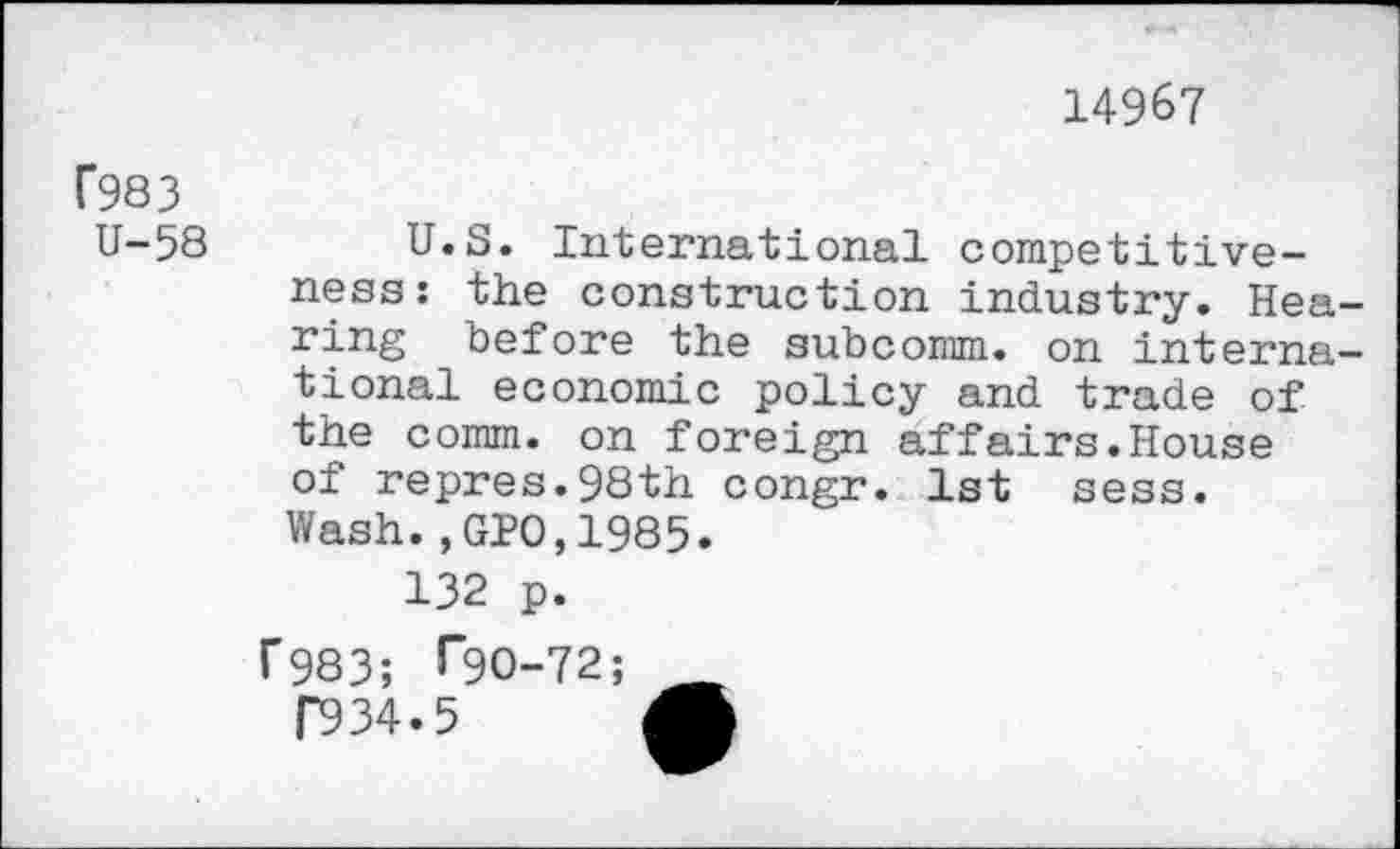 ﻿14967
C983
U-58
U.S. International competitiveness: the construction industry. Hea ring before the subcomm, on interna tional economic policy and trade of the comm, on foreign affairs.House of repres.98th congr. 1st sess. Wash.,GIO,1985.
132 p.
r983; l”9O-72
P934.5